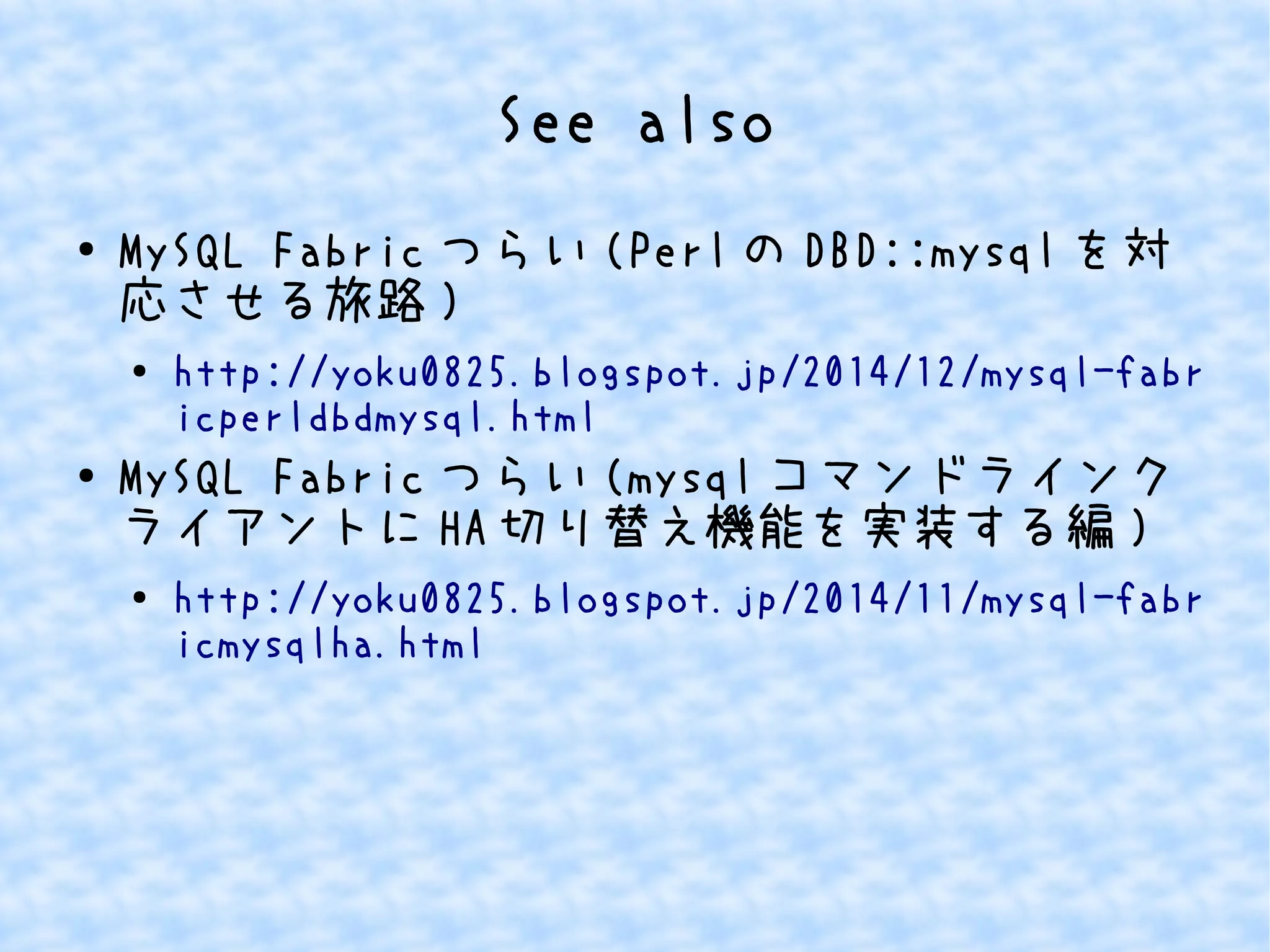 See also 
● MySQL Fabricつらい(PerlのDBD::mysqlを対 
応させる旅路) 
● http://yoku0825.blogspot.jp/2014/12/mysql-fabr 
icperldbdmysql.html 
● MySQL Fabricつらい(mysqlコマンドラインク 
ライアントにHA切り替え機能を実装する編) 
● http://yoku0825.blogspot.jp/2014/11/mysql-fabr 
icmysqlha.html 
 