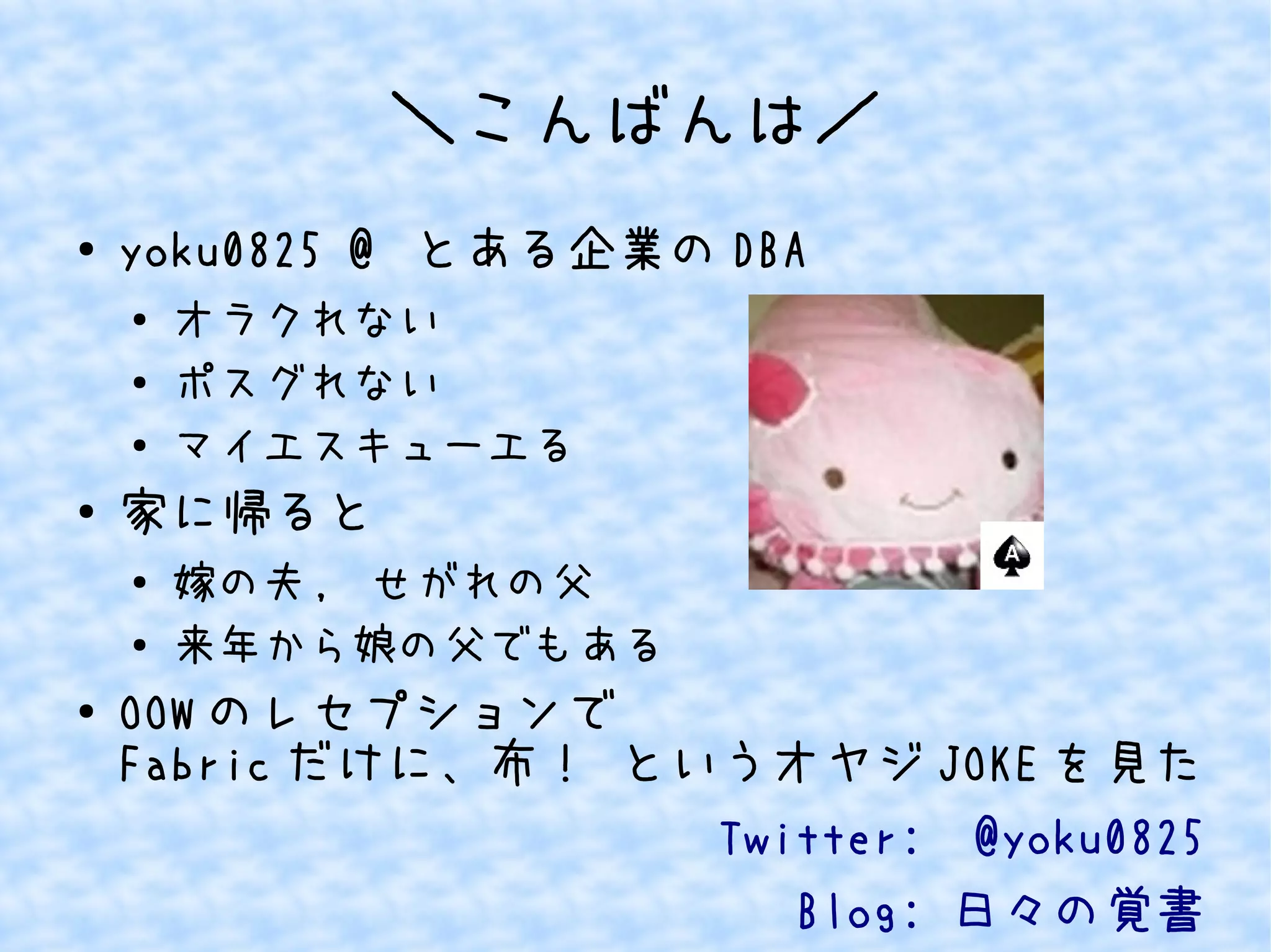 ＼こんばんは／ 
● yoku0825 @ とある企業のDBA 
● オラクれない 
● ポスグれない 
● マイエスキューエる 
● 家に帰ると 
● 嫁の夫, せがれの父 
● 来年から娘の父でもある 
● OOWのレセプションで 
Fabricだけに、布！ というオヤジJOKEを見た 
Twitter: @yoku0825 
Blog: 日々の覚書 
 