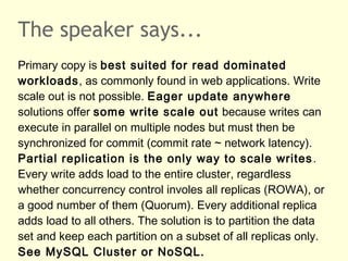The speaker says...
Primary copy is best suited for read dominated
workloads, as commonly found in web applications. Write
scale out is not possible. Eager update anywhere
solutions offer some write scale out because writes can
execute in parallel on multiple nodes but must then be
synchronized for commit (commit rate ~ network latency).
Partial replication is the only way to scale writes.
Every write adds load to the entire cluster, regardless
whether concurrency control involes all replicas (ROWA), or
a good number of them (Quorum). Every additional replica
adds load to all others. The solution is to partition the data
set and keep each partition on a subset of all replicas only.
See MySQL Cluster or NoSQL.
 