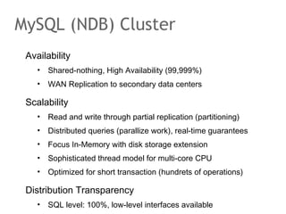 Availability
• Shared-nothing, High Availability (99,999%)
• WAN Replication to secondary data centers
Scalability
• Read and write through partial replication (partitioning)
• Distributed queries (parallize work), real-time guarantees
• Focus In-Memory with disk storage extension
• Sophisticated thread model for multi-core CPU
• Optimized for short transaction (hundrets of operations)
Distribution Transparency
• SQL level: 100%, low-level interfaces available
MySQL (NDB) Cluster
 