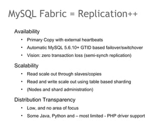 Availability
• Primary Copy with external heartbeats
• Automatic MySQL 5.6.10+ GTID based failover/switchover
• Vision: zero transaction loss (semi-synch replication)
Scalability
• Read scale out through slaves/copies
• Read and write scale out using table based sharding
• (Nodes and shard administration)
Distribution Transparency
• Low, and no area of focus
• Some Java, Python and – most limited - PHP driver support
MySQL Fabric = Replication++
 
