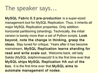 The speaker says...
MySQL Fabric 0.3 pre-production is a super-sized
management tool for MySQL Replication. Thus, it inherits all
major MySQL Replication properties. Only addition:
horizontal partitioning (sharding). Technically, the initial
version is barely more than a set of Python scripts. Look
beyond, note the change in thinking, grasp the
ideas. Stay tuned for critique. Years after it has become
mainstream, MySQL Replication learns sharding for
read and write scale out. Welcome back, old lady
Sakila (MySQL dolphin/mascot)! It is the first time ever that
MySQL ships MySQL Replication HA out of the
box. It is the first time ever that MySQL aims to
automate management of nodes.
 