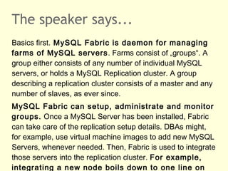 The speaker says...
Basics first. MySQL Fabric is daemon for managing
farms of MySQL servers. Farms consist of „groups“. A
group either consists of any number of individual MySQL
servers, or holds a MySQL Replication cluster. A group
describing a replication cluster consists of a master and any
number of slaves, as ever since.
MySQL Fabric can setup, administrate and monitor
groups. Once a MySQL Server has been installed, Fabric
can take care of the replication setup details. DBAs might,
for example, use virtual machine images to add new MySQL
Servers, whenever needed. Then, Fabric is used to integrate
those servers into the replication cluster. For example,
integrating a new node boils down to one line on
 
