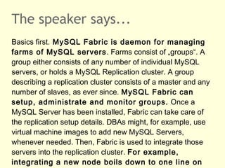 The speaker says...
Basics first. MySQL Fabric is daemon for managing
farms of MySQL servers. Farms consist of „groups“. A
group either consists of any number of individual MySQL
servers, or holds a MySQL Replication cluster. A group
describing a replication cluster consists of a master and any
number of slaves, as ever since. MySQL Fabric can
setup, administrate and monitor groups. Once a
MySQL Server has been installed, Fabric can take care of
the replication setup details. DBAs might, for example, use
virtual machine images to add new MySQL Servers,
whenever needed. Then, Fabric is used to integrate those
servers into the replication cluster. For example,
integrating a new node boils down to one line on
 