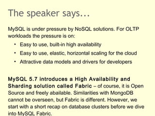 The speaker says...
MySQL is under pressure by NoSQL solutions. For OLTP
workloads the pressure is on:
• Easy to use, built-in high availability
• Easy to use, elastic, horizontal scaling for the cloud
• Attractive data models and drivers for developers
MySQL 5.7 introduces a High Availability and
Sharding solution called Fabric – of course, it is Open
Source and freely abailable. Similarities with MongoDB
cannot be overseen, but Fabric is different. However, we
start with a short recap on database clusters before we dive
into MySQL Fabric.
 