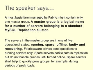 The speaker says...
A most basic farm managed by Fabric might contain only
one master group. A master group is a logical name
for a number of servers belonging to a standard
MySQL Replication cluster.
The servers in the master group are in one of five
operational states: running, spare, offline, faulty and
recovering. Fabric aware drivers send questions to
running servers only. Spare servers pariticipate in replication
but do not handle queries until turned online. Spare servers
shall help to quickly grow groups, for example, during
periods of peak loads.
 