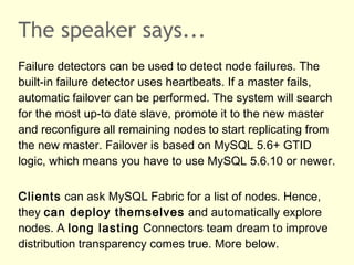 The speaker says...
Failure detectors can be used to detect node failures. The
built-in failure detector uses heartbeats. If a master fails,
automatic failover can be performed. The system will search
for the most up-to date slave, promote it to the new master
and reconfigure all remaining nodes to start replicating from
the new master. Failover is based on MySQL 5.6+ GTID
logic, which means you have to use MySQL 5.6.10 or newer.
Clients can ask MySQL Fabric for a list of nodes. Hence,
they can deploy themselves and automatically explore
nodes. A long lasting Connectors team dream to improve
distribution transparency comes true. More below.
 