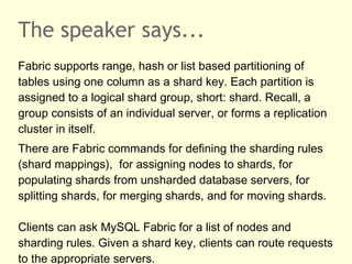 The speaker says...
Fabric supports range, hash or list based partitioning of
tables using one column as a shard key. Each partition is
assigned to a logical shard group, short: shard. Recall, a
group consists of an individual server, or forms a replication
cluster in itself.
There are Fabric commands for defining the sharding rules
(shard mappings), for assigning nodes to shards, for
populating shards from unsharded database servers, for
splitting shards, for merging shards, and for moving shards.
Clients can ask MySQL Fabric for a list of nodes and
sharding rules. Given a shard key, clients can route requests
to the appropriate servers.
 