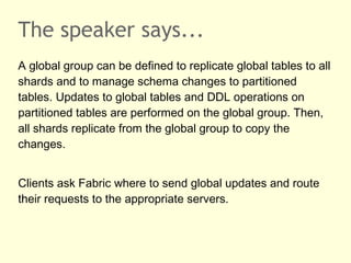 The speaker says...
A global group can be defined to replicate global tables to all
shards and to manage schema changes to partitioned
tables. Updates to global tables and DDL operations on
partitioned tables are performed on the global group. Then,
all shards replicate from the global group to copy the
changes.
Clients ask Fabric where to send global updates and route
their requests to the appropriate servers.
 