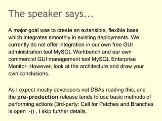 The speaker says...
A major goal was to create an extensible, flexible base
which integrates smoothly in existing deployments. We
currently do not offer integration in our own free GUI
administration tool MySQL Workbench and our own
commercial GUI management tool MySQL Enterprise
Monitor. However, look at the architecture and draw your
own conclusions.
As I expect mostly developers not DBAs reading this, and
the pre-production release tends to use basic methods of
performing actions (3rd-party: Call for Patches and Branches
is open ;-)) , I skip further details.
 