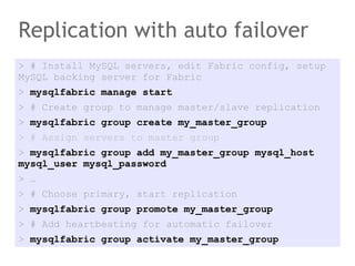Replication with auto failover
> # Install MySQL servers, edit Fabric config, setup
MySQL backing server for Fabric
> mysqlfabric manage start
> # Create group to manage master/slave replication
> mysqlfabric group create my_master_group
> # Assign servers to master group
> mysqlfabric group add my_master_group mysql_host
mysql_user mysql_password
> …
> # Choose primary, start replication
> mysqlfabric group promote my_master_group
> # Add heartbeating for automatic failover
> mysqlfabric group activate my_master_group
 