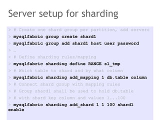 Server setup for sharding
> # Create one shard group per partition, add servers
> mysqlfabric group create shard1
> mysqlfabric group add shard1 host user password
> …
> # Define sharding rules/mapping
> mysqlfabric sharding define RANGE s1_tmp
> # Which table to shard and by what column
> mysqlfabric sharding add_mapping 1 db.table column
> # Connect shard group with mapping rules
> # Group shard1 shall be used to hold db.table
> # with shard key column and values 1...100
> mysqlfabric sharding add_shard 1 1 100 shard1
enable
 