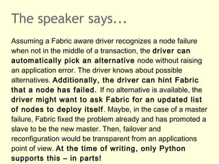 The speaker says...
Assuming a Fabric aware driver recognizes a node failure
when not in the middle of a transaction, the driver can
automatically pick an alternative node without raising
an application error. The driver knows about possible
alternatives. Additionally, the driver can hint Fabric
that a node has failed. If no alternative is available, the
driver might want to ask Fabric for an updated list
of nodes to deploy itself. Maybe, in the case of a master
failure, Fabric fixed the problem already and has promoted a
slave to be the new master. Then, failover and
reconfiguration would be transparent from an applications
point of view. At the time of writing, only Python
supports this – in parts!
 