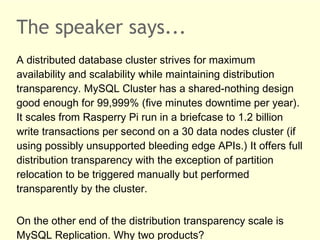 The speaker says...
A distributed database cluster strives for maximum
availability and scalability while maintaining distribution
transparency. MySQL Cluster has a shared-nothing design
good enough for 99,999% (five minutes downtime per year).
It scales from Rasperry Pi run in a briefcase to 1.2 billion
write transactions per second on a 30 data nodes cluster (if
using possibly unsupported bleeding edge APIs.) It offers full
distribution transparency with the exception of partition
relocation to be triggered manually but performed
transparently by the cluster.
On the other end of the distribution transparency scale is
MySQL Replication. Why two products?
 