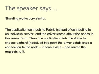 The speaker says...
Sharding works very similar.
The application connects to Fabric instead of connecting to
an individual server, and the driver learns about the nodes in
the server farm. Then, the application hints the driver to
choose a shard (node). At this point the driver establishes a
connection to the node – if none exists – and routes the
requests to it.
 