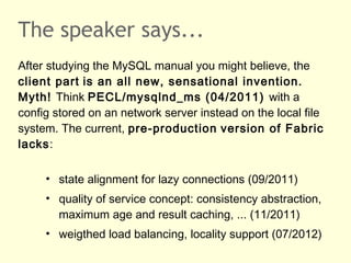 The speaker says...
After studying the MySQL manual you might believe, the
client part is an all new, sensational invention.
Myth! Think PECL/mysqlnd_ms (04/2011) with a
config stored on an network server instead on the local file
system. The current, pre-production version of Fabric
lacks:
• state alignment for lazy connections (09/2011)
• quality of service concept: consistency abstraction,
maximum age and result caching, ... (11/2011)
• weigthed load balancing, locality support (07/2012)
 