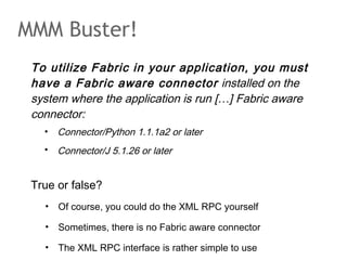 MMM Buster!
To utilize Fabric in your application, you must
have a Fabric aware connector installed on the
system where the application is run […] Fabric aware
connector:
• Connector/Python 1.1.1a2 or later
• Connector/J 5.1.26 or later
True or false?
• Of course, you could do the XML RPC yourself
• Sometimes, there is no Fabric aware connector
• The XML RPC interface is rather simple to use
 