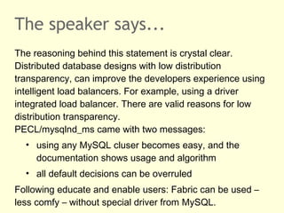 The speaker says...
The reasoning behind this statement is crystal clear.
Distributed database designs with low distribution
transparency, can improve the developers experience using
intelligent load balancers. For example, using a driver
integrated load balancer. There are valid reasons for low
distribution transparency.
PECL/mysqlnd_ms came with two messages:
• using any MySQL cluser becomes easy, and the
documentation shows usage and algorithm
• all default decisions can be overruled
Following educate and enable users: Fabric can be used –
less comfy – without special driver from MySQL.
 