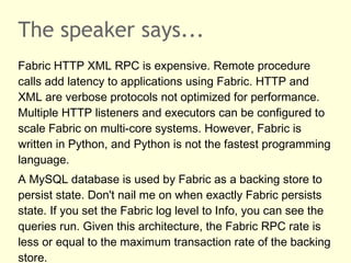 The speaker says...
Fabric HTTP XML RPC is expensive. Remote procedure
calls add latency to applications using Fabric. HTTP and
XML are verbose protocols not optimized for performance.
Multiple HTTP listeners and executors can be configured to
scale Fabric on multi-core systems. However, Fabric is
written in Python, and Python is not the fastest programming
language.
A MySQL database is used by Fabric as a backing store to
persist state. Don't nail me on when exactly Fabric persists
state. If you set the Fabric log level to Info, you can see the
queries run. Given this architecture, the Fabric RPC rate is
less or equal to the maximum transaction rate of the backing
store.
 