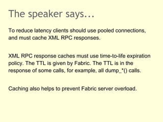 The speaker says...
To reduce latency clients should use pooled connections,
and must cache XML RPC responses.
XML RPC response caches must use time-to-life expiration
policy. The TTL is given by Fabric. The TTL is in the
response of some calls, for example, all dump_*() calls.
Caching also helps to prevent Fabric server overload.
 