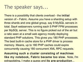 The speaker says...
There is a possibility that clients overload - the initial
version of – Fabric. Assume you have a sharding setup with
three shards and one global group, say 9 MySQL servers in
total. Say4 webservers running each 5 PHP FPM processes
per MySQL server. This is no figure picked out of the air but
a ratio seen at a small web agency mostly deploying
standard PHP solutions. This gives you 180 PHP processes.
The best built-in cache store for a PHP driver is process
memory. Means, up to 180 PHP caches could expire
concurrently causing 180 concurrent XML RPC requests.
Assuming such a cluster consisting of machines
like my notebook, Fabric became too slow. Note, I'm
extrapolating, I make a guess and its pre-production...
 