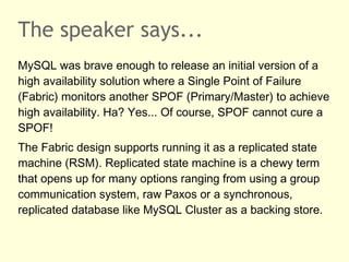 The speaker says...
MySQL was brave enough to release an initial version of a
high availability solution where a Single Point of Failure
(Fabric) monitors another SPOF (Primary/Master) to achieve
high availability. Ha? Yes... Of course, SPOF cannot cure a
SPOF!
The Fabric design supports running it as a replicated state
machine (RSM). Replicated state machine is a chewy term
that opens up for many options ranging from using a group
communication system, raw Paxos or a synchronous,
replicated database like MySQL Cluster as a backing store.
 