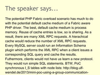 The speaker says...
The potential PHP Fabric overload scenario has much to do
with the potential default cache medium of a Fabric aware
PHP driver. The best, default cache medium is process
memory. Reuse of cache entries is low, so is sharing. As a
result, there are many XML RPC requests. A hierachical
cache would reduce the number of XML RPC requests.
Every MySQL server could run an Information Schema
plugin which performs the XML RPC when a client issues a
corresponding SQL query and cache the results.
Futhermore, clients would not have us learn a new protocol.
They would run simple SQL statements. BTW, PoC
synchronous I_S tables with node lists: http://blog.ulf-
wendel.de/2013/mini-poc-using-a-group-communication-
 