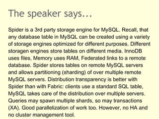 The speaker says...
Spider is a 3rd party storage engine for MySQL. Recall, that
any database table in MySQL can be created using a variety
of storage engines optimized for different purposes. Different
storagen engines store tables on different media. InnoDB
uses files, Memory uses RAM, Federated links to a remote
database. Spider stores tables on remote MySQL servers
and allows partitioning (sharding) of over multiple remote
MySQL servers. Distribution transparency is better with
Spider than with Fabric: clients use a standard SQL table,
MySQL takes care of the distribution over multiple servers.
Queries may spawn multiple shards, so may transactions
(XA). Good parallelization of work too. However, no HA and
no cluster management tool.
 