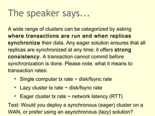 The speaker says...
A wide range of clusters can be categorized by asking
where transactions are run and when replicas
synchronize their data. Any eager solution ensures that all
replicas are synchronized at any time: it offers strong
consistency. A transaction cannot commit before
synchronization is done. Please note, what it means to
transaction rates:
• Single computer tx rate ~ disk/fsync rate
• Lazy cluster tx rate ~ disk/fsync rate
• Eager cluster tx rate ~ network latency (RTT)
Test: Would you deploy a synchronous (eager) cluster on a
WAN, or prefer using an asynchronous (lazy) solution?
 