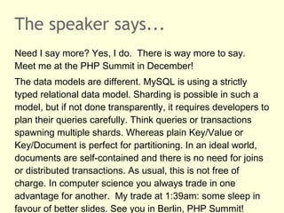 The speaker says...
Need I say more? Yes, I do. There is way more to say.
Meet me at the PHP Summit in December!
The data models are different. MySQL is using a strictly
typed relational data model. Sharding is possible in such a
model, but if not done transparently, it requires developers to
plan their queries carefully. Think queries or transactions
spawning multiple shards. Whereas plain Key/Value or
Key/Document is perfect for partitioning. In an ideal world,
documents are self-contained and there is no need for joins
or distributed transactions. As usual, this is not free of
charge. In computer science you always trade in one
advantage for another. My trade at 1:39am: some sleep in
favour of better slides. See you in Berlin, PHP Summit!
 