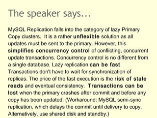 The speaker says...
MySQL Replication falls into the category of lazy Primary
Copy clusters. It is a rather unflexible solution as all
updates must be sent to the primary. However, this
simplifies concurrency control of conflicting, concurrent
update transactions. Concurrency control is no different from
a single database. Lazy replication can be fast.
Transactions don't have to wait for synchronization of
replicas. The price of the fast execution is the risk of stale
reads and eventual consistency. Transactions can be
lost when the primary crashes after commit and before any
copy has been updated. (Workaround: MySQL semi-sync
replication, which delays the commit until delivery to copy.
Alternatively, use shared disk and standby.)
 