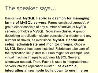 The speaker says...
Basics first. MySQL Fabric is daemon for managing
farms of MySQL servers. Farms consist of „groups“. A...