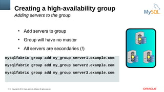 Copyright © 2015, Oracle and/or its affiliates. All rights reserved.19
●
Add servers to group
●
Group will have no master
●
All servers are secondaries (!)
Creating a high-availability group
Adding servers to the group
mysqlfabric group add my_group server1.example.com
mysqlfabric group add my_group server2.example.com
mysqlfabric group add my_group server3.example.com
 