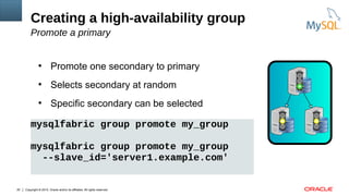 Copyright © 2015, Oracle and/or its affiliates. All rights reserved.20
●
Promote one secondary to primary
●
Selects secondary at random
●
Specific secondary can be selected
Creating a high-availability group
Promote a primary
mysqlfabric group promote my_group
mysqlfabric group promote my_group
--slave_id='server1.example.com'
 