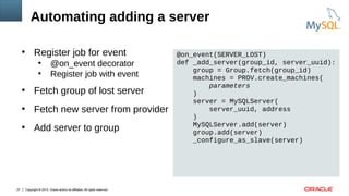 Copyright © 2015, Oracle and/or its affiliates. All rights reserved.27
●
Register job for event
●
@on_event decorator
●
Register job with event
●
Fetch group of lost server
●
Fetch new server from provider
●
Add server to group
@on_event(SERVER_LOST)
def _add_server(group_id, server_uuid):
group = Group.fetch(group_id)
machines = PROV.create_machines(
parameters
)
server = MySQLServer(
server_uuid, address
)
MySQLServer.add(server)
group.add(server)
_configure_as_slave(server)
Automating adding a server
 