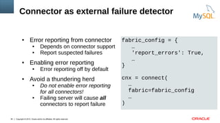 Copyright © 2015, Oracle and/or its affiliates. All rights reserved.36
Connector as external failure detector
● Error reporting from connector
● Depends on connector support
● Report suspected failures
● Enabling error reporting
● Error reporting off by default
● Avoid a thundering herd
● Do not enable error reporting
for all connectors!
● Failing server will cause all
connectors to report failure
fabric_config = {
…
'report_errors': True,
…
}
cnx = connect(
…
fabric=fabric_config
…
)
 