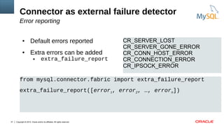 Copyright © 2015, Oracle and/or its affiliates. All rights reserved.37
Connector as external failure detector
Error reporting
● Default errors reported
● Extra errors can be added
● extra_failure_report
CR_SERVER_LOST
CR_SERVER_GONE_ERROR
CR_CONN_HOST_ERROR
CR_CONNECTION_ERROR
CR_IPSOCK_ERROR
from mysql.connector.fabric import extra_failure_report
extra_failure_report([error1, error2, …, errorn])
 