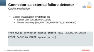 Copyright © 2015, Oracle and/or its affiliates. All rights reserved.38
Connector as external failure detector
Cache invalidation
● Cache invalidation by default on
● Server Lost (CR_SERVER_LOST)
● Server read-only (ER_OPTION_PREVENTS_STATEMENT)
from mysql.connector.fabric import RESET_CACHE_ON_ERROR
RESET_CACHE_ON_ERROR.append(error)
 