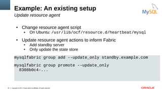 Copyright © 2015, Oracle and/or its affiliates. All rights reserved.44
Example: An existing setup
Update resource agent
● Change resource agent script
● On Ubuntu: /usr/lib/ocf/resource.d/heartbeat/mysql
● Update resource agent actions to inform Fabric
● Add standby server
● Only update the state store
mysqlfabric group add --update_only standby.example.com
mysqlfabric group promote --update_only
8308b0c4-...
 