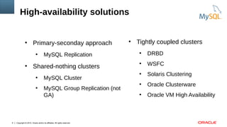 Copyright © 2015, Oracle and/or its affiliates. All rights reserved.9
High-availability solutions
●
Primary-seconday approach
●
MySQL Replication
●
Shared-nothing clusters
●
MySQL Cluster
●
MySQL Group Replication (not
GA)
●
Tightly coupled clusters
●
DRBD
●
WSFC
●
Solaris Clustering
●
Oracle Clusterware
●
Oracle VM High Availability
 