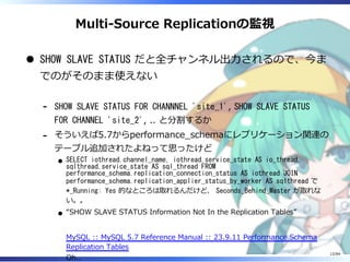 Multi-Source Replicationの監視
SHOW SLAVE STATUS だと全チャンネル出⼒されるので、今ま
でのがそのまま使えない
SHOW SLAVE STATUS FOR CHANNNEL 'site_1', SHOW SLAVE STATUS
FOR CHANNEL 'site_2', .. と分割するか
-
そういえば5.7からperformance̲schemaにレプリケーション関連の
テーブル追加されたよねって思ったけど
SELECT iothread.channel_name, iothread.service_state AS io_thread,
sqlthread.service_state AS sql_thread FROM
performance_schema.replication_connection_status AS iothread JOIN
performance_schema.replication_applier_status_by_worker AS sqlthread で
*_Running: Yes 的なところは取れるんだけど、 Seconds_Behind_Master が取れな
い。。
“SHOW SLAVE STATUS Information Not In the Replication Tables”
MySQL :: MySQL 5.7 Reference Manual :: 23.9.11 Performance Schema
Replication Tables
Oh..
-
12/84
 