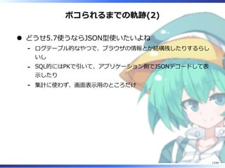 ボコられるまでの軌跡(2)
どうせ5.7使うならJSON型使いたいよね
ログテーブル的なやつで、ブラウザの情報とか結構残したりするらし
いし
-
SQL的にはPKで引いて、アプリケーション側でJSONデコードして表
⽰したり
-
集計に使わず、画⾯表⽰⽤のところだけ-
13/84
 