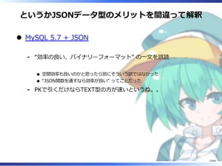 というかJSONデータ型のメリットを間違って解釈
MySQL 5.7 + JSON
“効率の良い、バイナリーフォーマット” の⼀⽂を誤読
空間効率も良いのかと思ったら別にそういう訳ではなかった
“JSON関数を通すなら効率が良い” ってことだった
-
PKで引くだけならTEXT型の⽅が速いというね。。-
15/84
 