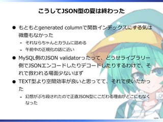 こうしてJSON型の夏は終わった
もともとgenerated columnで関数インデックスにする気は
微塵もなかった
それならちゃんとカラムに詰める-
午前中の正規化の話に近い-
MySQL側のJSON validatorったって、どうせライブラリー
側でJSONエンコードしたりデコードしたりするわけで、そ
れで救われる場⾯少ないはず
TEXT型より空間効率が良いと思ってて、それで使いたかっ
た
幻想がぶち殺されたので正直JSON型にこだわる理由がどこにもなく
なった
-
16/84
 