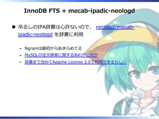 InnoDB FTS + mecab-ipadic-neologd
吊るしのIPA辞書は⼼許ないので、 neologd/mecab-
ipadic-neologd を辞書に利⽤
Ngramは最初からあきらめてる-
MySQLの全⽂検索に関するあれやこれや-
辞書まで含めてApache License 2.0で利⽤できるらしい-
18/84
 