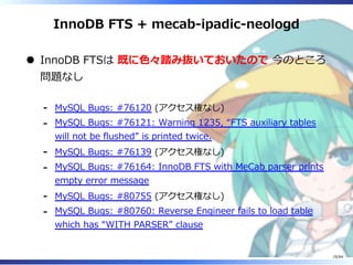 InnoDB FTS + mecab-ipadic-neologd
InnoDB FTSは 既に⾊々踏み抜いておいたので 今のところ
問題なし
MySQL Bugs: #76120 (アクセス権なし)-
MySQL Bugs: #76121: Warning 1235, “FTS auxiliary tables
will not be flushed” is printed twice.
-
MySQL Bugs: #76139 (アクセス権なし)-
MySQL Bugs: #76164: InnoDB FTS with MeCab parser prints
empty error message
-
MySQL Bugs: #80755 (アクセス権なし)-
MySQL Bugs: #80760: Reverse Engineer fails to load table
which has “WITH PARSER” clause
-
19/84
 
