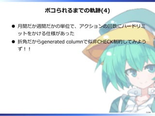 ボコられるまでの軌跡(4)
⽉間だか週間だかの単位で、アクションの回数にハードリミ
ットをかける仕様があった
折角だからgenerated columnで似非CHECK制約してみよう
ず︕︕
21/84
 