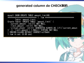 generated column de CHECK制約
mysql> SHOW CREATE TABLE amount_limitG
*************************** 1. row ***************************
Table: amount_limit
Create Table: CREATE TABLE `amount_limit` (
`current_amount` int(11) NOT NULL,
`limit_amount` int(11) NOT NULL,
`virtual_check` int(11) GENERATED ALWAYS AS (if((`current_amoun
t` <= `limit_amount`),1,NULL)) VIRTUAL NOT NULL
) ENGINE=InnoDB DEFAULT CHARSET=utf8mb4
1 row in set (0.00 sec)
22/84
 