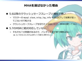 MHAを選ばなかった理由
5.6以降のクラッシュセーフスレーブと相性が悪い
マスターの mysql.slave_relay_log_info をSELECTして結果が返っ
てこないので転ける
-
クラッシュセーフスレーブを切りたくはないので、MHAは使ってない-
5.7のMSRに絶対対応していない
そもそも↑の問題があるので、パッチしてまで使う情熱はない
というかエコシステムはゆっくり後ろに乗りたい。。
-
29/84
 