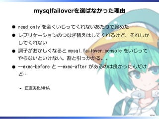 mysqlfailoverを選ばなかった理由
read_only を全くいじってくれないあたりで諦めた
レプリケーションのつなぎ替えはしてくれるけど、それしか
してくれない
調⼦がおかしくなると mysql.failover_console をいじって
やらないといけない。割と引っかかる。。
--exec-before と --exec-after があるのは良かったんだけ
ど…
正直劣化MHA-
30/84
 